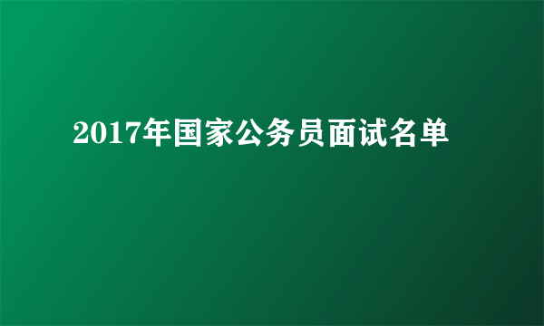 2017年国家公务员面试名单