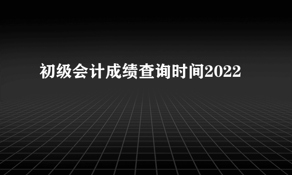 初级会计成绩查询时间2022