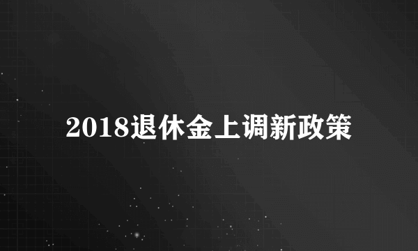 2018退休金上调新政策