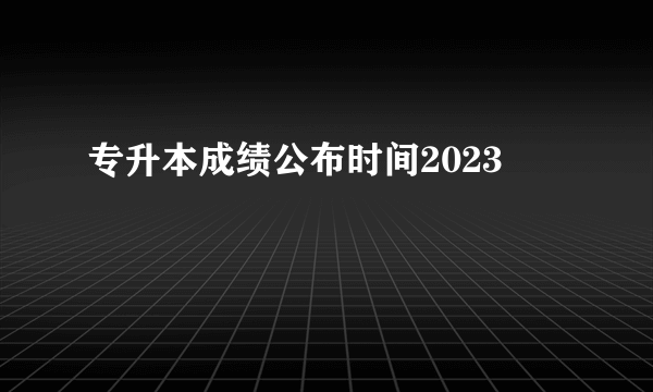 专升本成绩公布时间2023