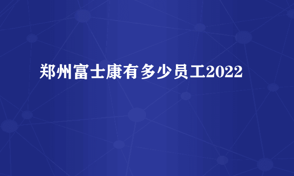 郑州富士康有多少员工2022