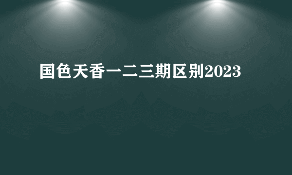 国色天香一二三期区别2023