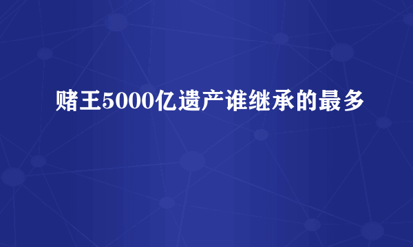 赌王5000亿遗产谁继承的最多