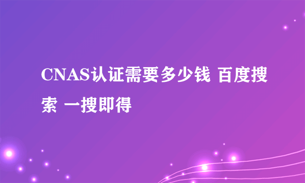 CNAS认证需要多少钱 百度搜索 一搜即得