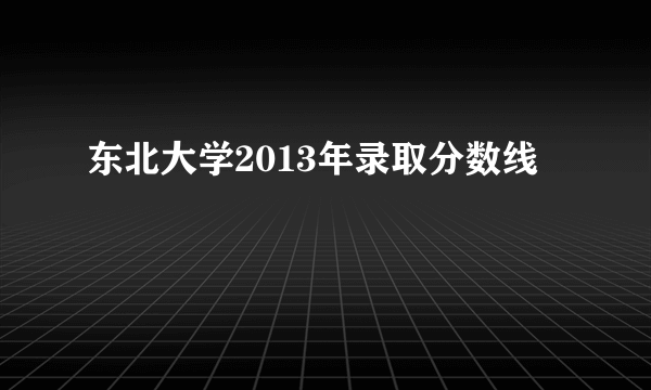 东北大学2013年录取分数线