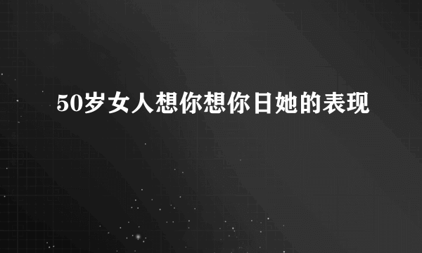 50岁女人想你想你日她的表现