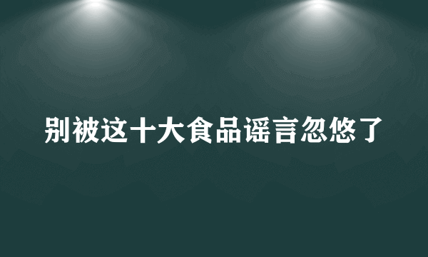 别被这十大食品谣言忽悠了