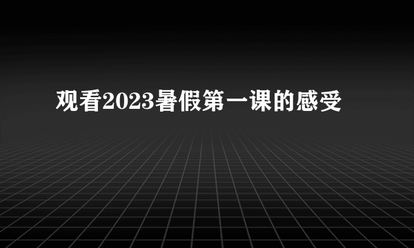 观看2023暑假第一课的感受