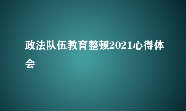 政法队伍教育整顿2021心得体会