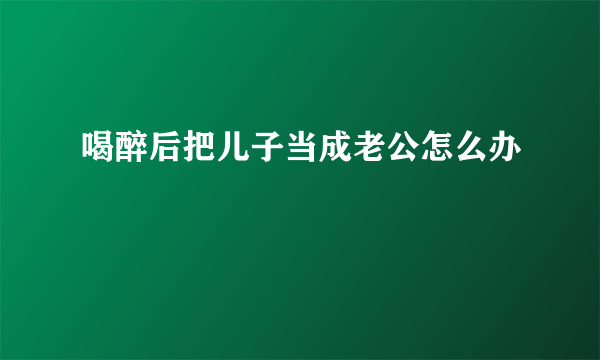 喝醉后把儿子当成老公怎么办