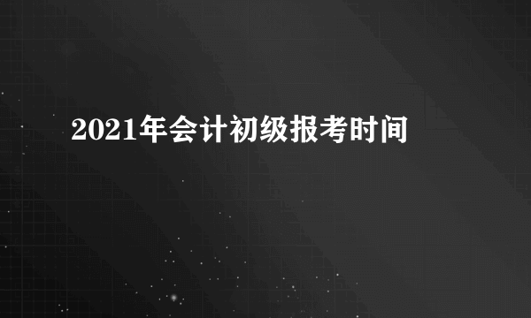 2021年会计初级报考时间