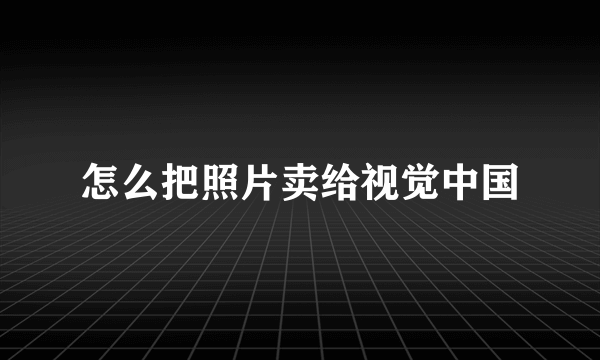 怎么把照片卖给视觉中国