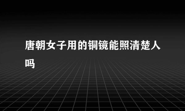 唐朝女子用的铜镜能照清楚人吗