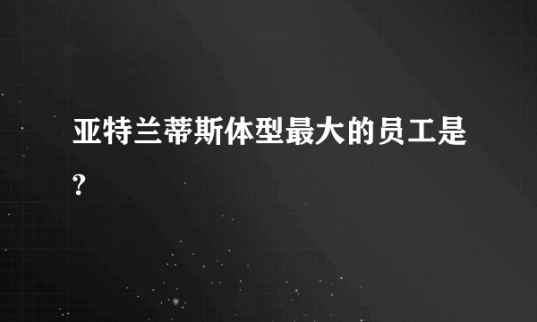 亚特兰蒂斯体型最大的员工是?