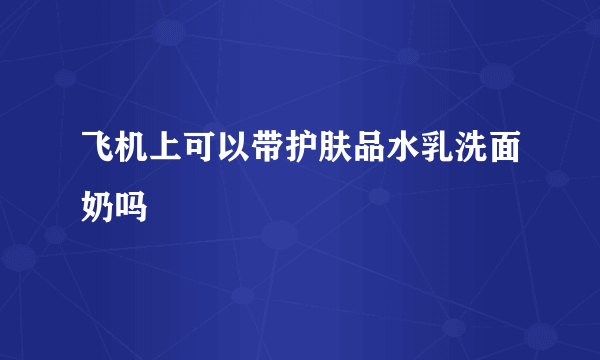 飞机上可以带护肤品水乳洗面奶吗