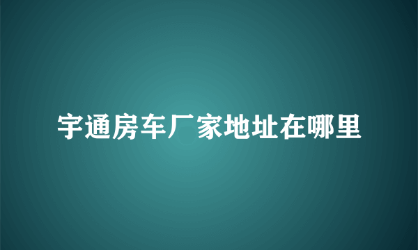 宇通房车厂家地址在哪里