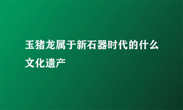 玉猪龙属于新石器时代的什么文化遗产