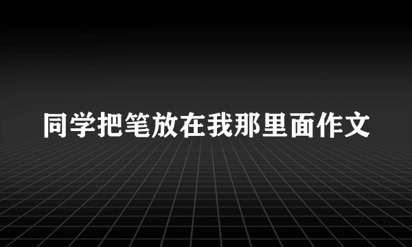 同学把笔放在我那里面作文