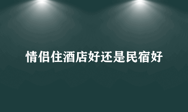 情侣住酒店好还是民宿好