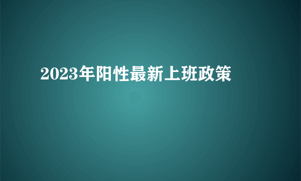 2023年阳性最新上班政策