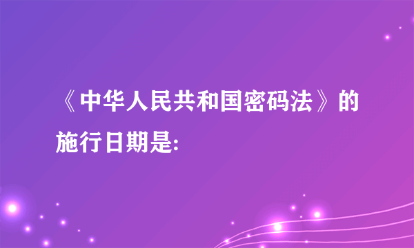 《中华人民共和国密码法》的施行日期是: