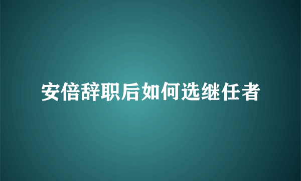 安倍辞职后如何选继任者