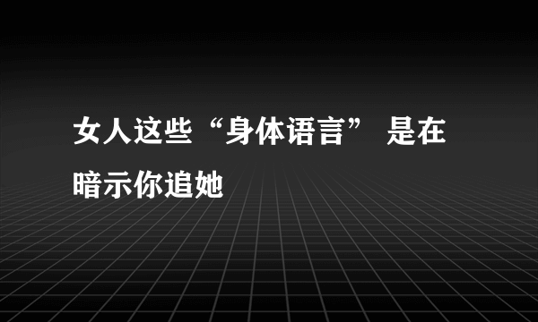 女人这些“身体语言” 是在暗示你追她