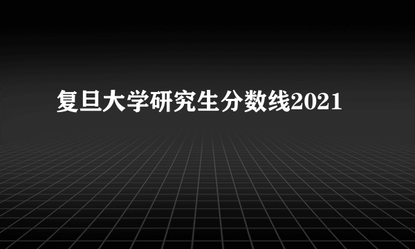 复旦大学研究生分数线2021