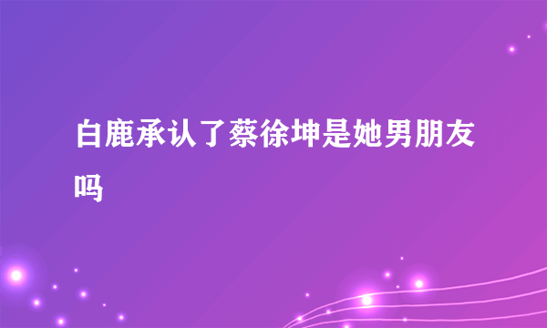 白鹿承认了蔡徐坤是她男朋友吗