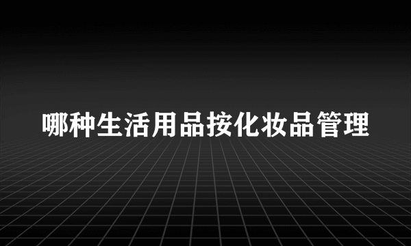 哪种生活用品按化妆品管理