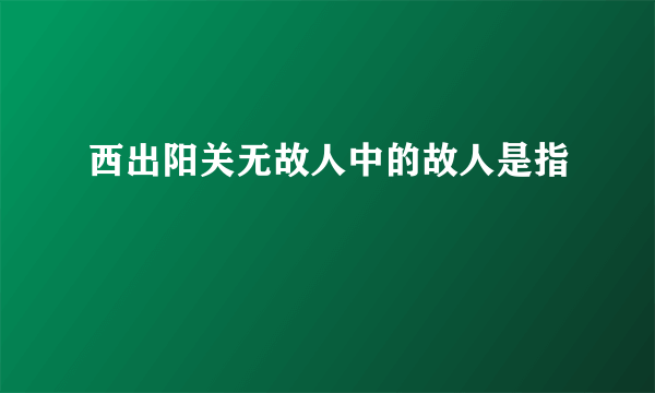 西出阳关无故人中的故人是指