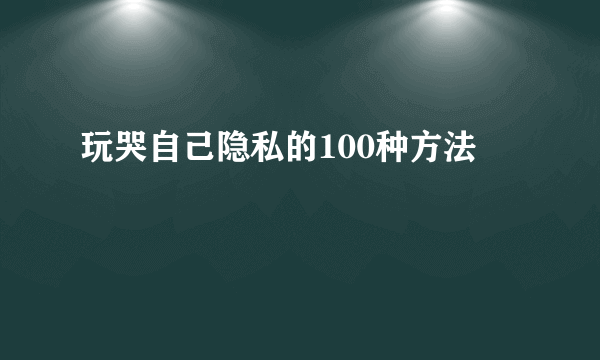 玩哭自己隐私的100种方法