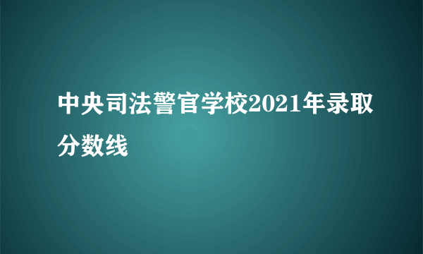 中央司法警官学校2021年录取分数线