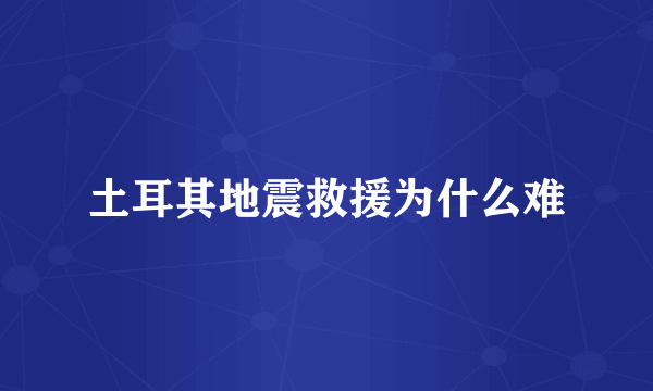 土耳其地震救援为什么难