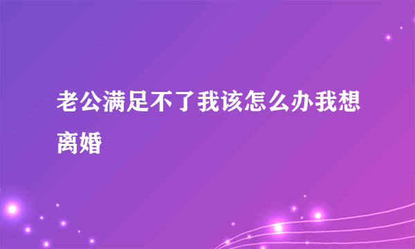 老公满足不了我该怎么办我想离婚