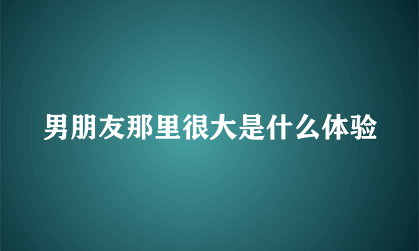 男朋友那里很大是什么体验