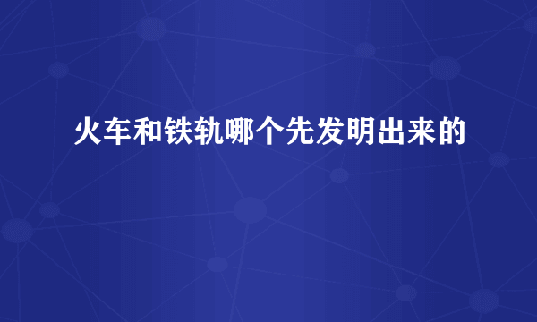 火车和铁轨哪个先发明出来的