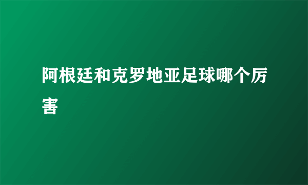 阿根廷和克罗地亚足球哪个厉害