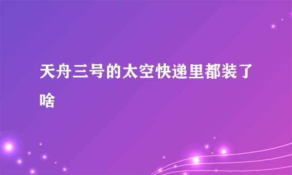 天舟三号的太空快递里都装了啥