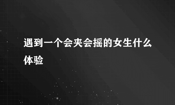 遇到一个会夹会摇的女生什么体验