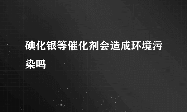 碘化银等催化剂会造成环境污染吗