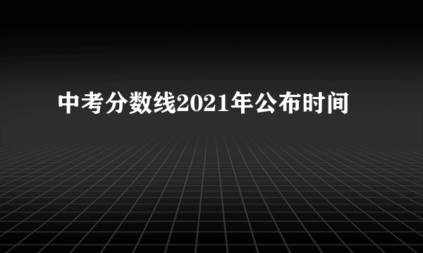 中考分数线2021年公布时间