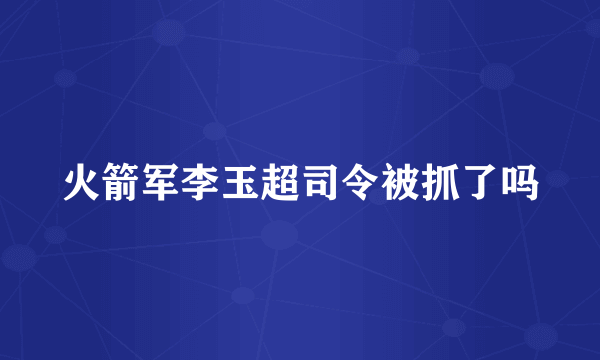 火箭军李玉超司令被抓了吗