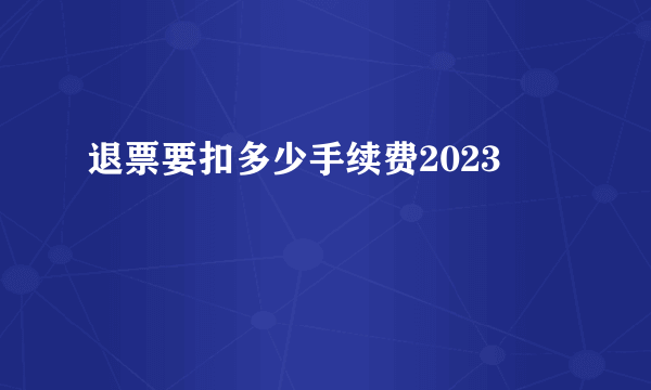 退票要扣多少手续费2023