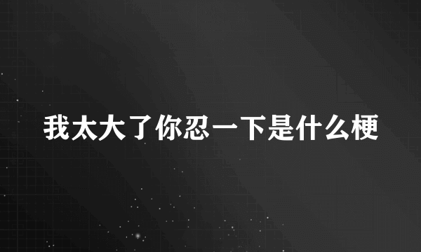 我太大了你忍一下是什么梗