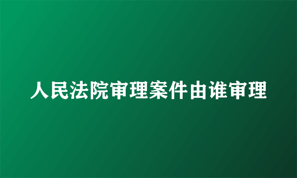 人民法院审理案件由谁审理