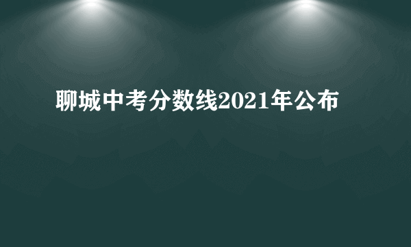 聊城中考分数线2021年公布