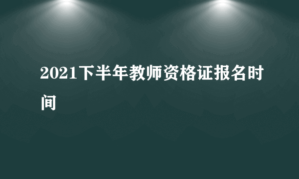 2021下半年教师资格证报名时间