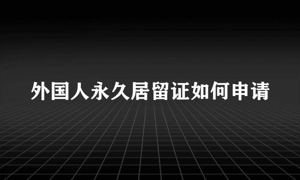 外国人永久居留证如何申请