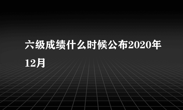 六级成绩什么时候公布2020年12月